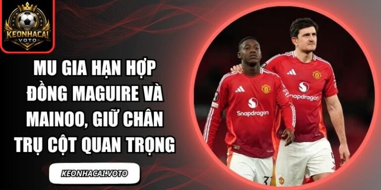 MU gia hạn hợp đồng Maguire và Mainoo
